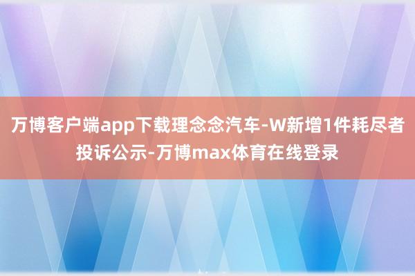 万博客户端app下载理念念汽车-W新增1件耗尽者投诉公示-万博max体育在线登录