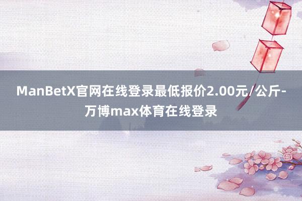 ManBetX官网在线登录最低报价2.00元/公斤-万博max体育在线登录