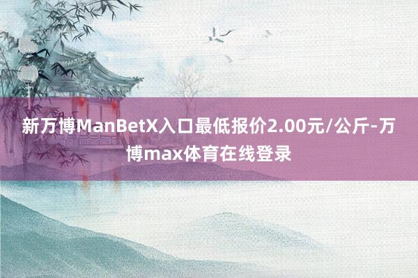 新万博ManBetX入口最低报价2.00元/公斤-万博max体育在线登录