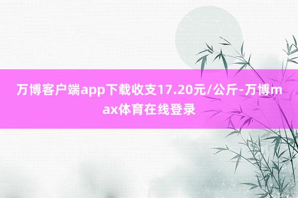 万博客户端app下载收支17.20元/公斤-万博max体育在线登录