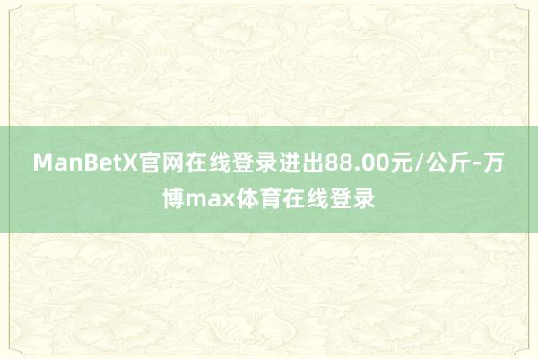 ManBetX官网在线登录进出88.00元/公斤-万博max体育在线登录