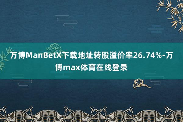 万博ManBetX下载地址转股溢价率26.74%-万博max体育在线登录