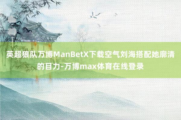 英超狼队万博ManBetX下载空气刘海搭配她廓清的目力-万博max体育在线登录