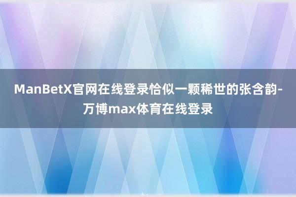 ManBetX官网在线登录恰似一颗稀世的张含韵-万博max体育在线登录