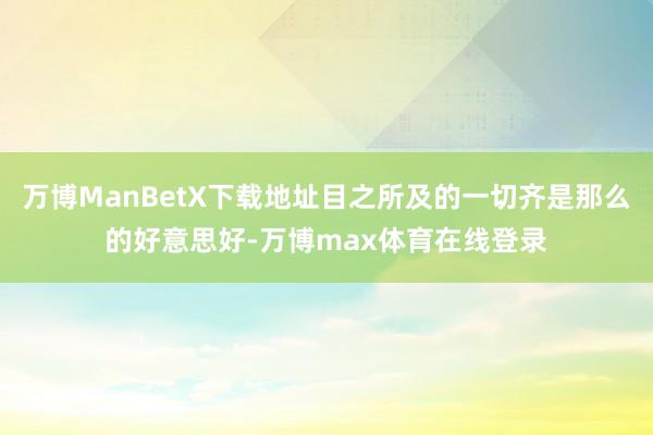 万博ManBetX下载地址目之所及的一切齐是那么的好意思好-万博max体育在线登录