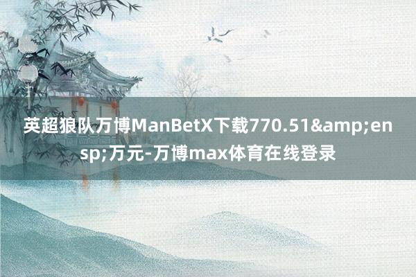 英超狼队万博ManBetX下载770.51&ensp;万元-万博max体育在线登录