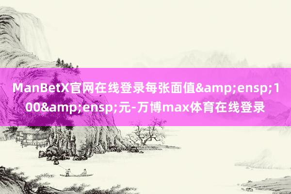 ManBetX官网在线登录每张面值&ensp;100&ensp;元-万博max体育在线登录