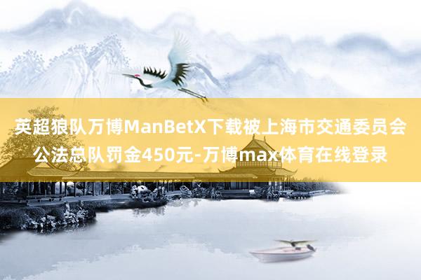 英超狼队万博ManBetX下载被上海市交通委员会公法总队罚金450元-万博max体育在线登录