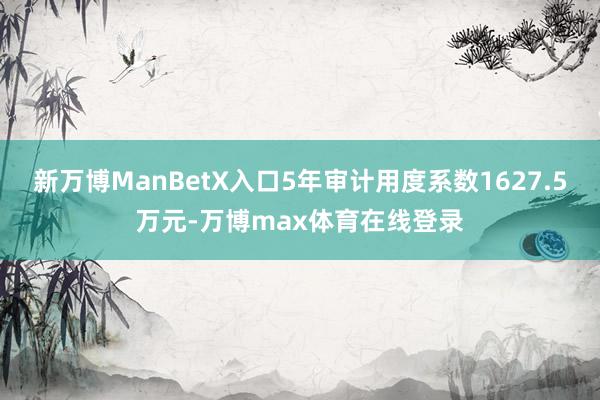 新万博ManBetX入口5年审计用度系数1627.5万元-万博max体育在线登录