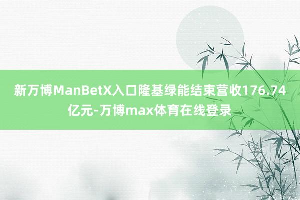 新万博ManBetX入口隆基绿能结束营收176.74亿元-万博max体育在线登录