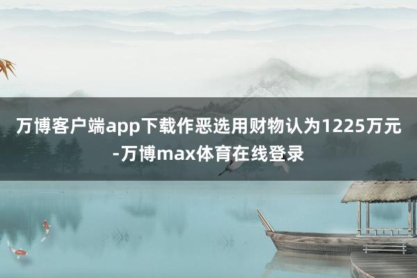 万博客户端app下载作恶选用财物认为1225万元-万博max体育在线登录