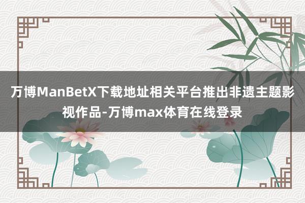 万博ManBetX下载地址相关平台推出非遗主题影视作品-万博max体育在线登录