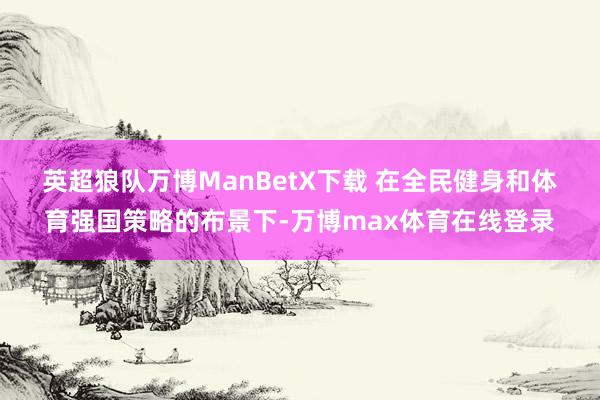 英超狼队万博ManBetX下载 　　在全民健身和体育强国策略的布景下-万博max体育在线登录