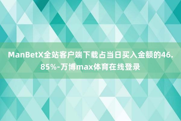 ManBetX全站客户端下载占当日买入金额的46.85%-万博max体育在线登录