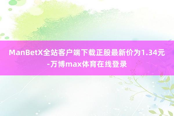 ManBetX全站客户端下载正股最新价为1.34元-万博max体育在线登录