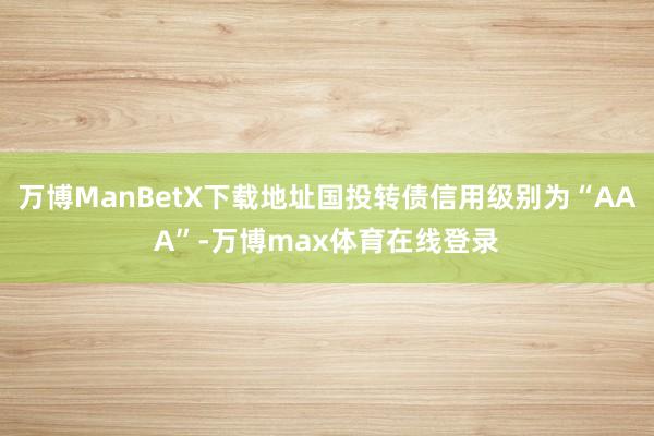 万博ManBetX下载地址国投转债信用级别为“AAA”-万博max体育在线登录