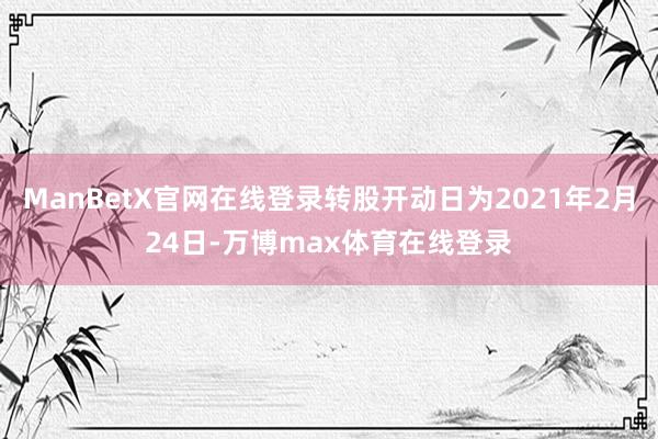 ManBetX官网在线登录转股开动日为2021年2月24日-万博max体育在线登录