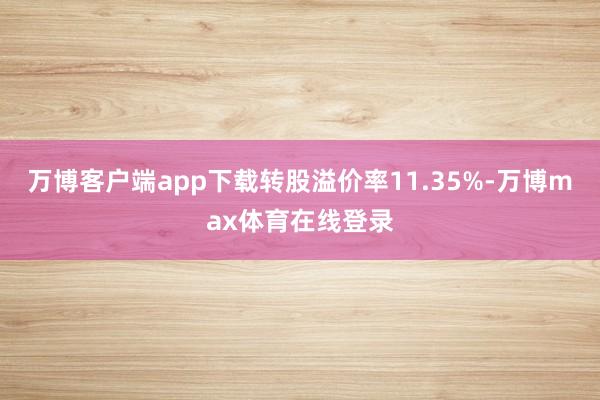 万博客户端app下载转股溢价率11.35%-万博max体育在线登录