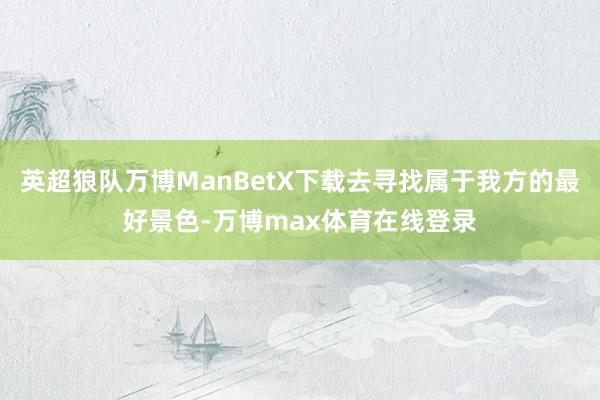 英超狼队万博ManBetX下载去寻找属于我方的最好景色-万博max体育在线登录