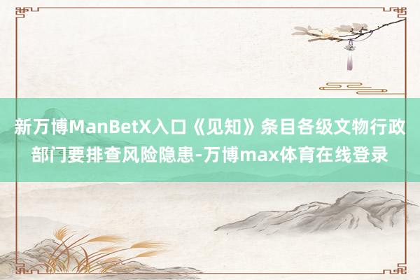 新万博ManBetX入口《见知》条目各级文物行政部门要排查风险隐患-万博max体育在线登录