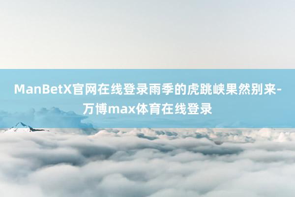 ManBetX官网在线登录雨季的虎跳峡果然别来-万博max体育在线登录