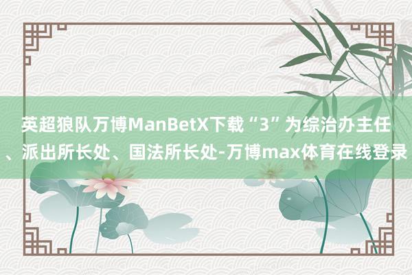 英超狼队万博ManBetX下载“3”为综治办主任、派出所长处、国法所长处-万博max体育在线登录