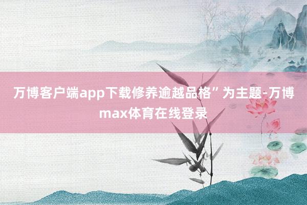 万博客户端app下载修养逾越品格”为主题-万博max体育在线登录