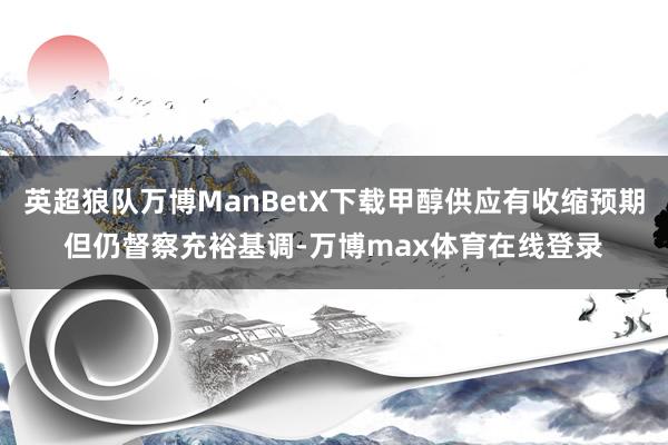 英超狼队万博ManBetX下载甲醇供应有收缩预期但仍督察充裕基调-万博max体育在线登录