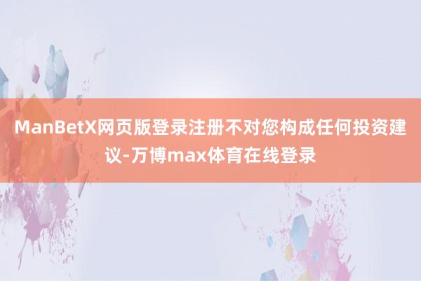 ManBetX网页版登录注册不对您构成任何投资建议-万博max体育在线登录