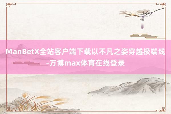 ManBetX全站客户端下载以不凡之姿穿越极端线-万博max体育在线登录