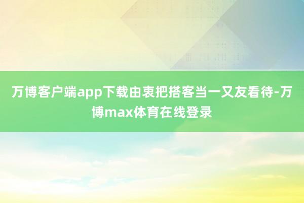 万博客户端app下载由衷把搭客当一又友看待-万博max体育在线登录