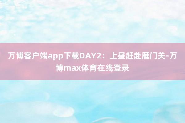 万博客户端app下载DAY2：上昼赶赴雁门关-万博max体育在线登录