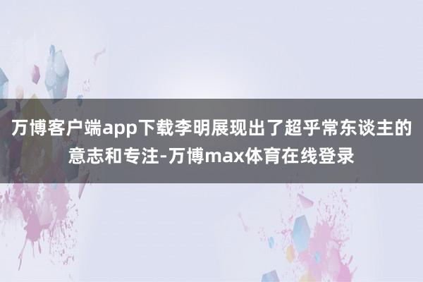 万博客户端app下载李明展现出了超乎常东谈主的意志和专注-万博max体育在线登录