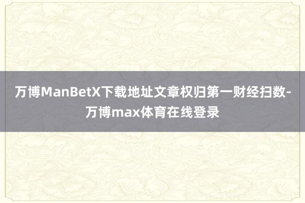 万博ManBetX下载地址文章权归第一财经扫数-万博max体育在线登录