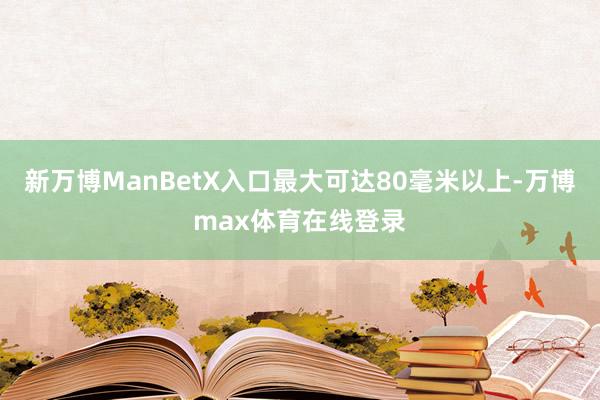 新万博ManBetX入口最大可达80毫米以上-万博max体育在线登录