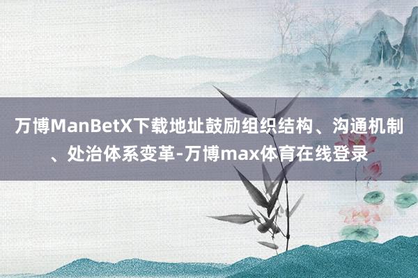 万博ManBetX下载地址鼓励组织结构、沟通机制、处治体系变革-万博max体育在线登录