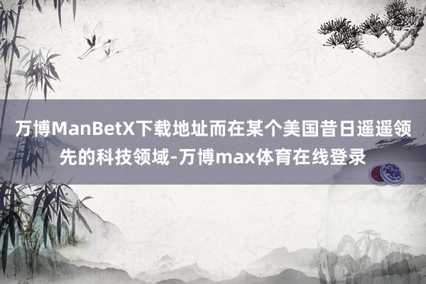 万博ManBetX下载地址而在某个美国昔日遥遥领先的科技领域-万博max体育在线登录