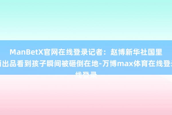 ManBetX官网在线登录记者：赵博新华社国里面出品看到孩子瞬间被砸倒在地-万博max体育在线登录