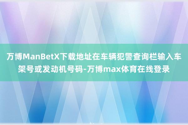 万博ManBetX下载地址在车辆犯警查询栏输入车架号或发动机号码-万博max体育在线登录