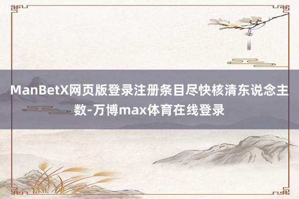 ManBetX网页版登录注册条目尽快核清东说念主数-万博max体育在线登录