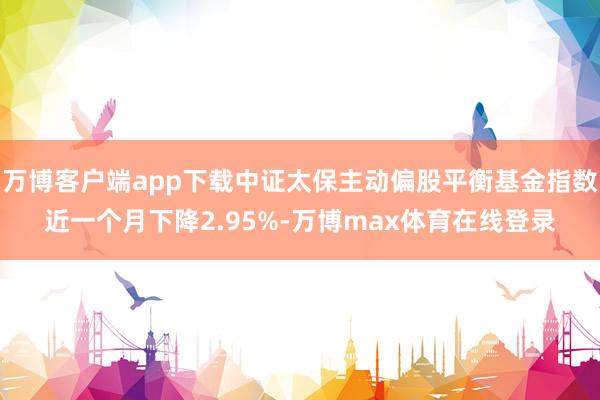 万博客户端app下载中证太保主动偏股平衡基金指数近一个月下降2.95%-万博max体育在线登录