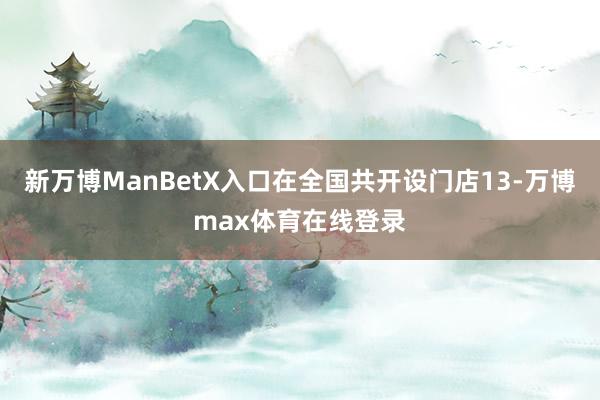 新万博ManBetX入口在全国共开设门店13-万博max体育在线登录