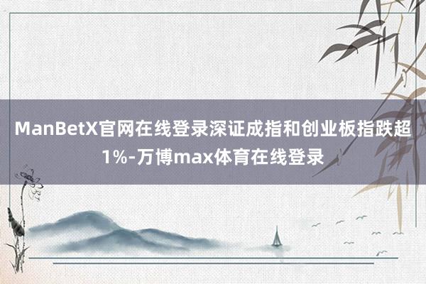 ManBetX官网在线登录深证成指和创业板指跌超1%-万博max体育在线登录