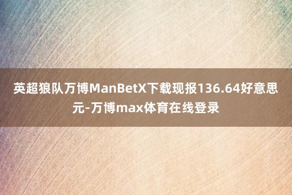 英超狼队万博ManBetX下载现报136.64好意思元-万博max体育在线登录