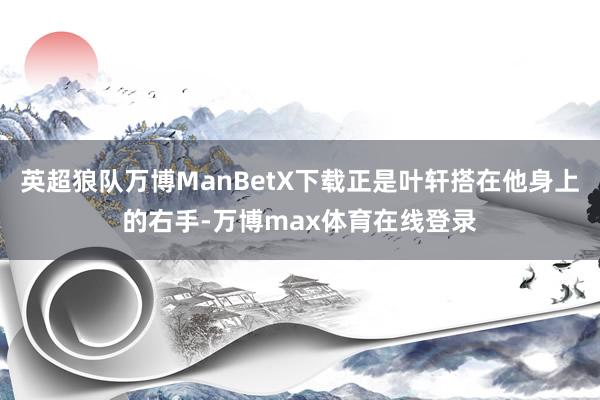 英超狼队万博ManBetX下载正是叶轩搭在他身上的右手-万博max体育在线登录