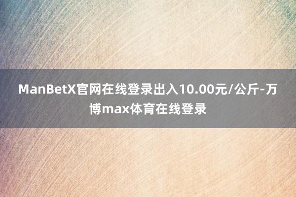 ManBetX官网在线登录出入10.00元/公斤-万博max体育在线登录