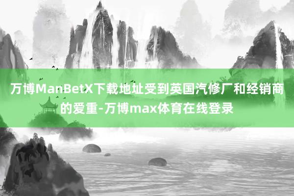 万博ManBetX下载地址受到英国汽修厂和经销商的爱重-万博max体育在线登录