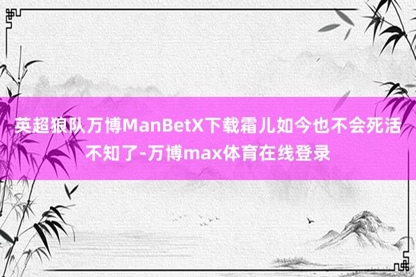 英超狼队万博ManBetX下载霜儿如今也不会死活不知了-万博max体育在线登录