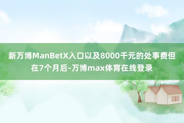 新万博ManBetX入口以及8000千元的处事费但在7个月后-万博max体育在线登录