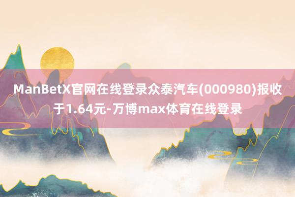 ManBetX官网在线登录众泰汽车(000980)报收于1.64元-万博max体育在线登录